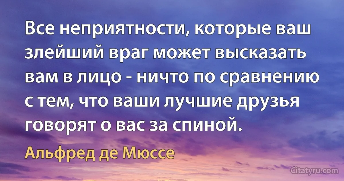 Все неприятности, которые ваш злейший враг может высказать вам в лицо - ничто по сравнению с тем, что ваши лучшие друзья говорят о вас за спиной. (Альфред де Мюссе)