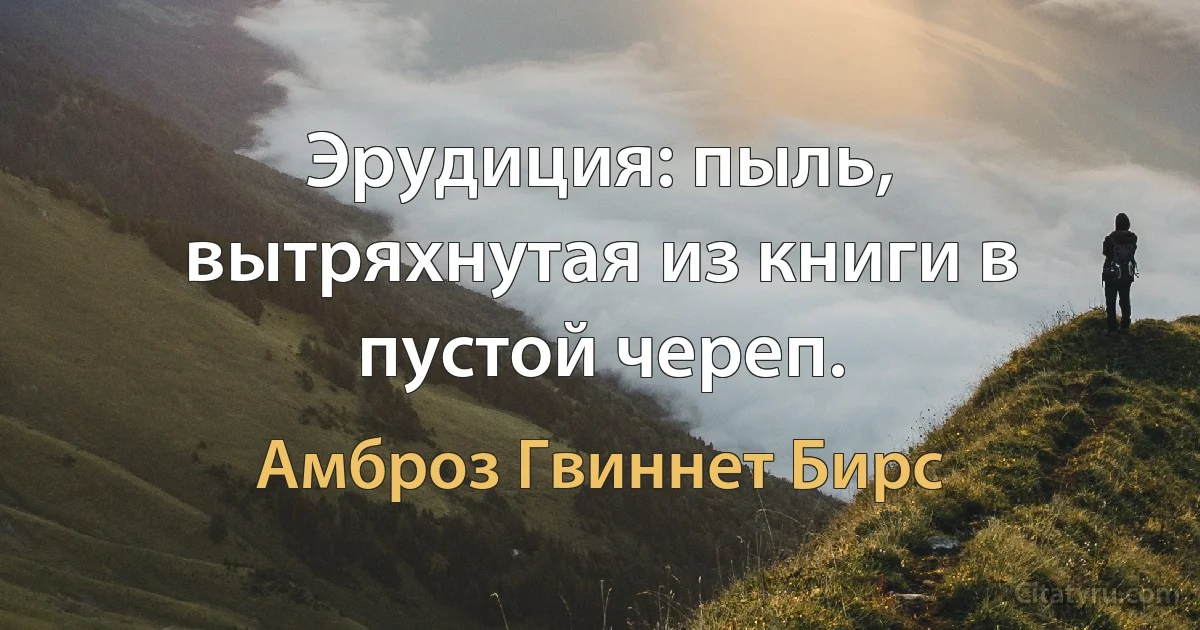 Эрудиция: пыль, вытряхнутая из книги в пустой череп. (Амброз Гвиннет Бирс)