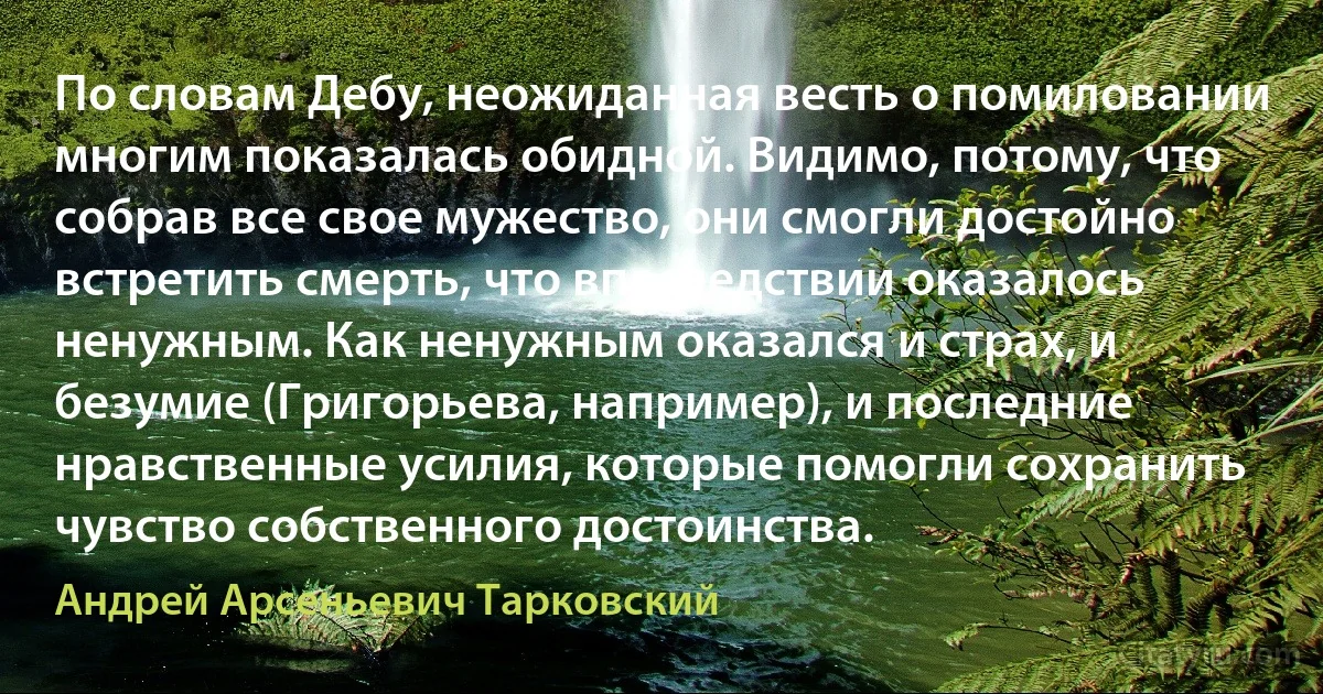 По словам Дебу, неожиданная весть о помиловании многим показалась обидной. Видимо, потому, что собрав все свое мужество, они смогли достойно встретить смерть, что впоследствии оказалось ненужным. Как ненужным оказался и страх, и безумие (Григорьева, например), и последние нравственные усилия, которые помогли сохранить чувство собственного достоинства. (Андрей Арсеньевич Тарковский)