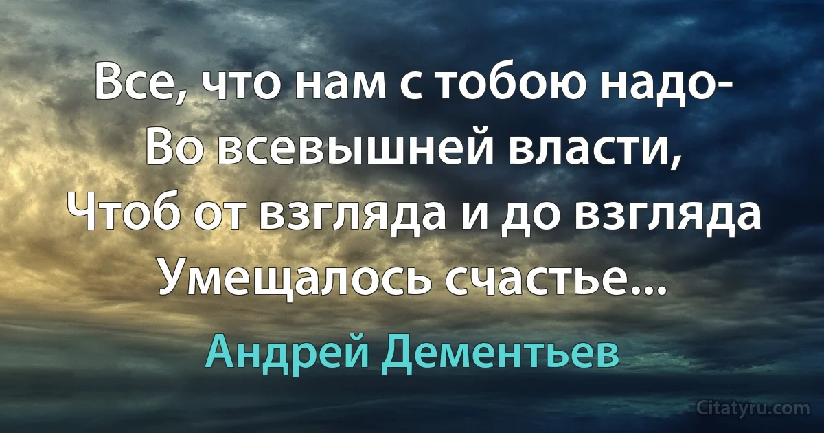 Все, что нам с тобою надо-
Во всевышней власти,
Чтоб от взгляда и до взгляда
Умещалось счастье... (Андрей Дементьев)