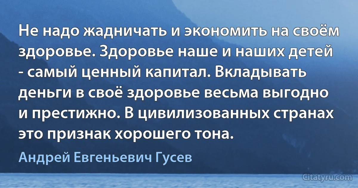 Не надо жадничать и экономить на своём здоровье. Здоровье наше и наших детей - самый ценный капитал. Вкладывать деньги в своё здоровье весьма выгодно и престижно. В цивилизованных странах это признак хорошего тона. (Андрей Евгеньевич Гусев)