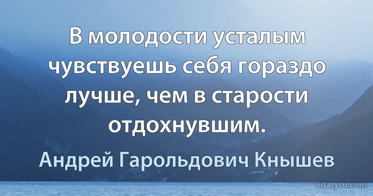 В молодости усталым чувствуешь себя гораздо лучше, чем в старости отдохнувшим. (Андрей Гарольдович Кнышев)