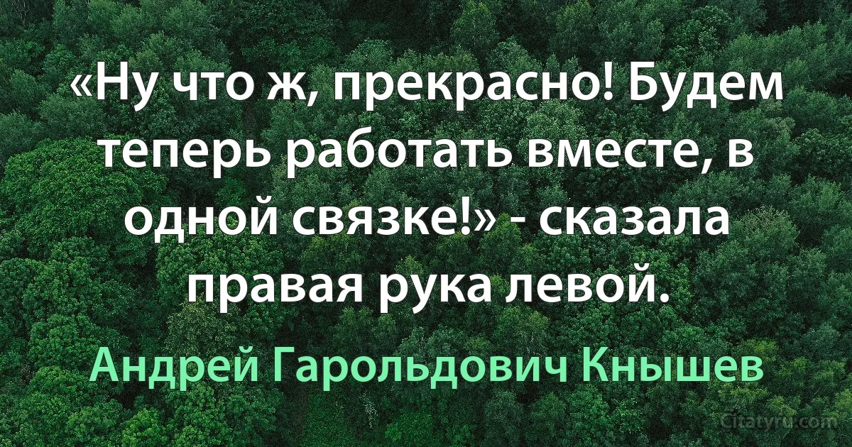 «Ну что ж, прекрасно! Будем теперь работать вместе, в одной связке!» - сказала правая рука левой. (Андрей Гарольдович Кнышев)