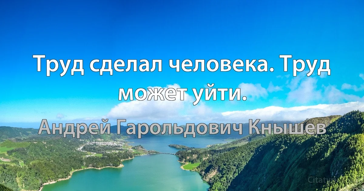 Труд сделал человека. Труд может уйти. (Андрей Гарольдович Кнышев)