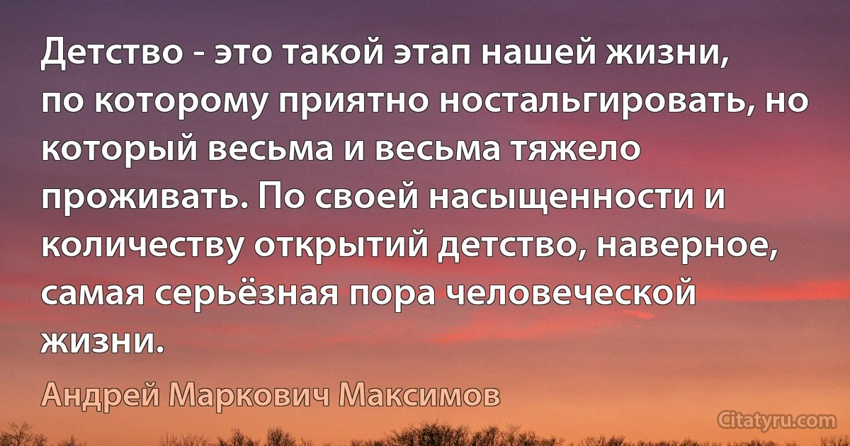 Детство - это такой этап нашей жизни, по которому приятно ностальгировать, но который весьма и весьма тяжело проживать. По своей насыщенности и количеству открытий детство, наверное, самая серьёзная пора человеческой жизни. (Андрей Маркович Максимов)