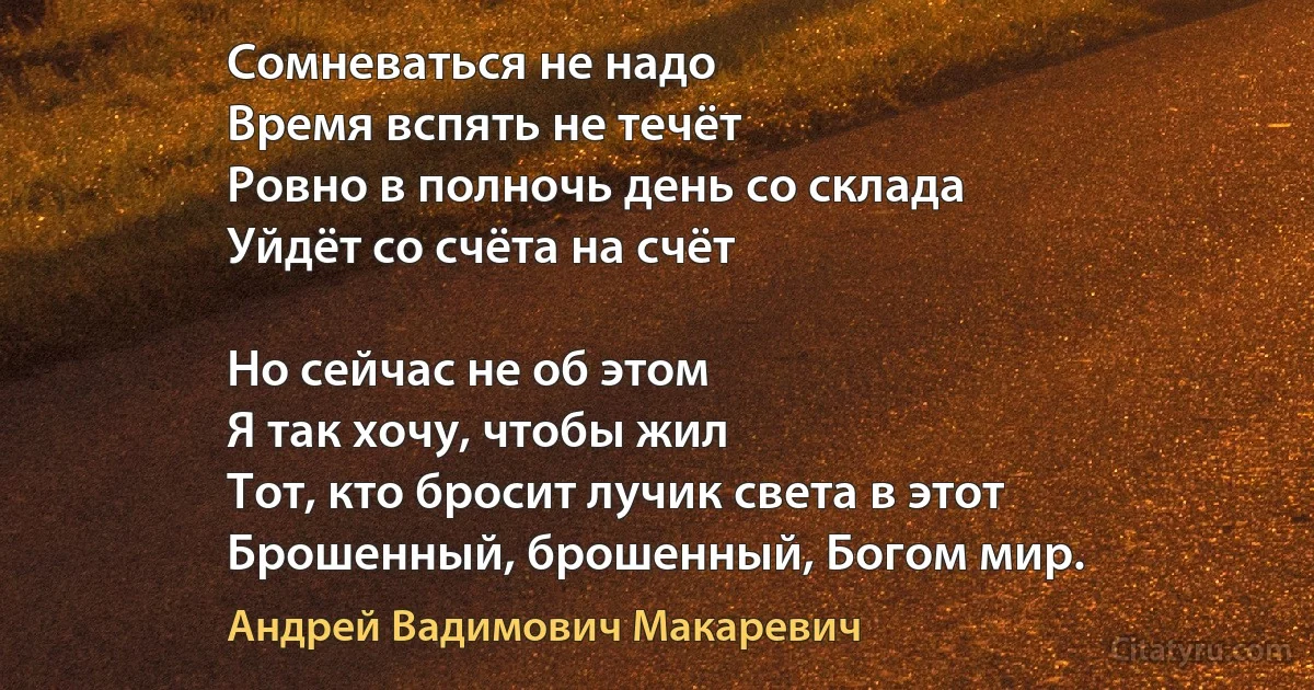 Сомневаться не надо
Время вспять не течёт
Ровно в полночь день со склада 
Уйдёт со счёта на счёт

Но сейчас не об этом
Я так хочу, чтобы жил
Тот, кто бросит лучик света в этот
Брошенный, брошенный, Богом мир. (Андрей Вадимович Макаревич)