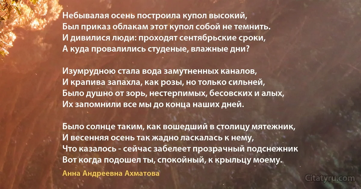 Небывалая осень построила купол высокий,
Был приказ облакам этот купол собой не темнить.
И дивилися люди: проходят сентябрьские сроки,
А куда провалились студеные, влажные дни? 

Изумрудною стала вода замутненных каналов,
И крапива запахла, как розы, но только сильней,
Было душно от зорь, нестерпимых, бесовских и алых,
Их запомнили все мы до конца наших дней.

Было солнце таким, как вошедший в столицу мятежник,
И весенняя осень так жадно ласкалась к нему,
Что казалось - сейчас забелеет прозрачный подснежник 
Вот когда подошел ты, спокойный, к крыльцу моему. (Анна Андреевна Ахматова)