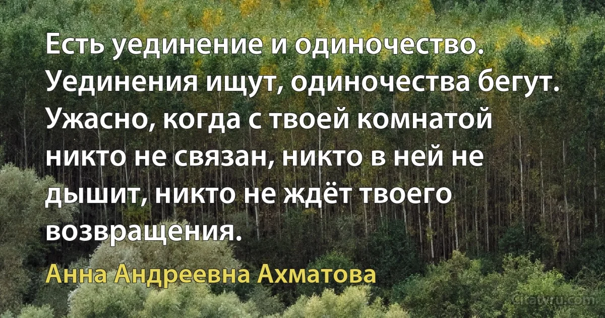 Есть уединение и одиночество. Уединения ищут, одиночества бегут. Ужасно, когда с твоей комнатой никто не связан, никто в ней не дышит, никто не ждёт твоего возвращения. (Анна Андреевна Ахматова)