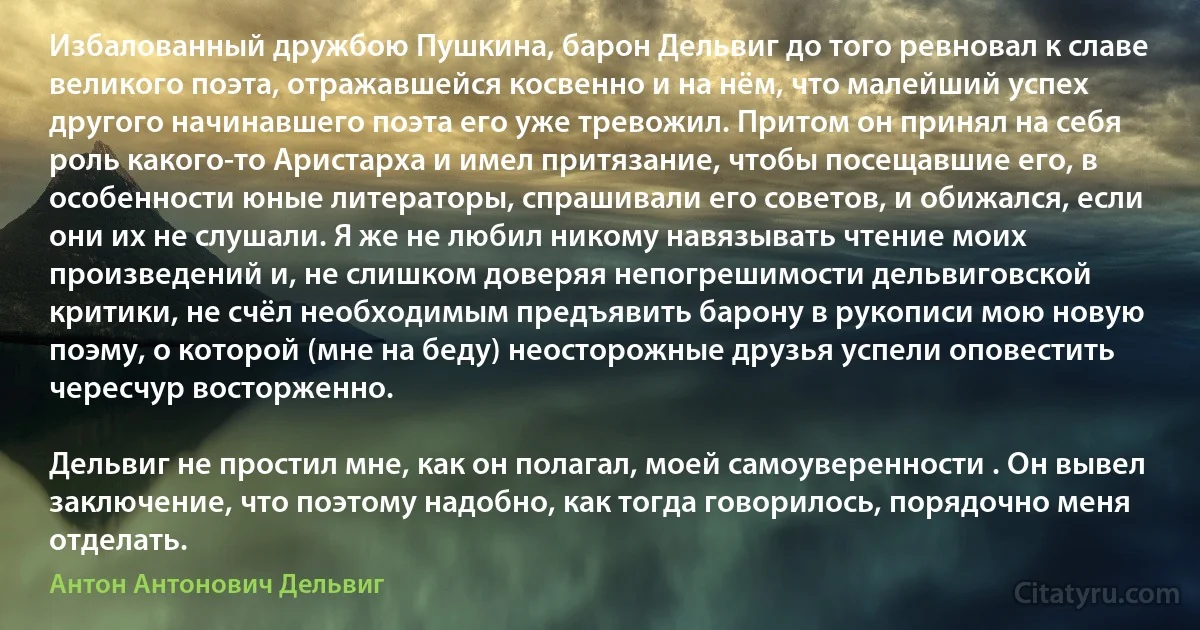 Избалованный дружбою Пушкина, барон Дельвиг до того ревновал к славе великого поэта, отражавшейся косвенно и на нём, что малейший успех другого начинавшего поэта его уже тревожил. Притом он принял на себя роль какого-то Аристарха и имел притязание, чтобы посещавшие его, в особенности юные литераторы, спрашивали его советов, и обижался, если они их не слушали. Я же не любил никому навязывать чтение моих произведений и, не слишком доверяя непогрешимости дельвиговской критики, не счёл необходимым предъявить барону в рукописи мою новую поэму, о которой (мне на беду) неосторожные друзья успели оповестить чересчур восторженно.

Дельвиг не простил мне, как он полагал, моей самоуверенности . Он вывел заключение, что поэтому надобно, как тогда говорилось, порядочно меня отделать. (Антон Антонович Дельвиг)