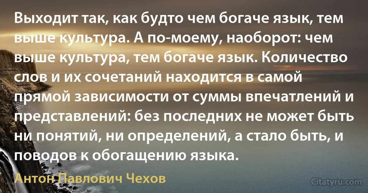 Выходит так, как будто чем богаче язык, тем выше культура. А по-моему, наоборот: чем выше культура, тем богаче язык. Количество слов и их сочетаний находится в самой прямой зависимости от суммы впечатлений и представлений: без последних не может быть ни понятий, ни определений, а стало быть, и поводов к обогащению языка. (Антон Павлович Чехов)