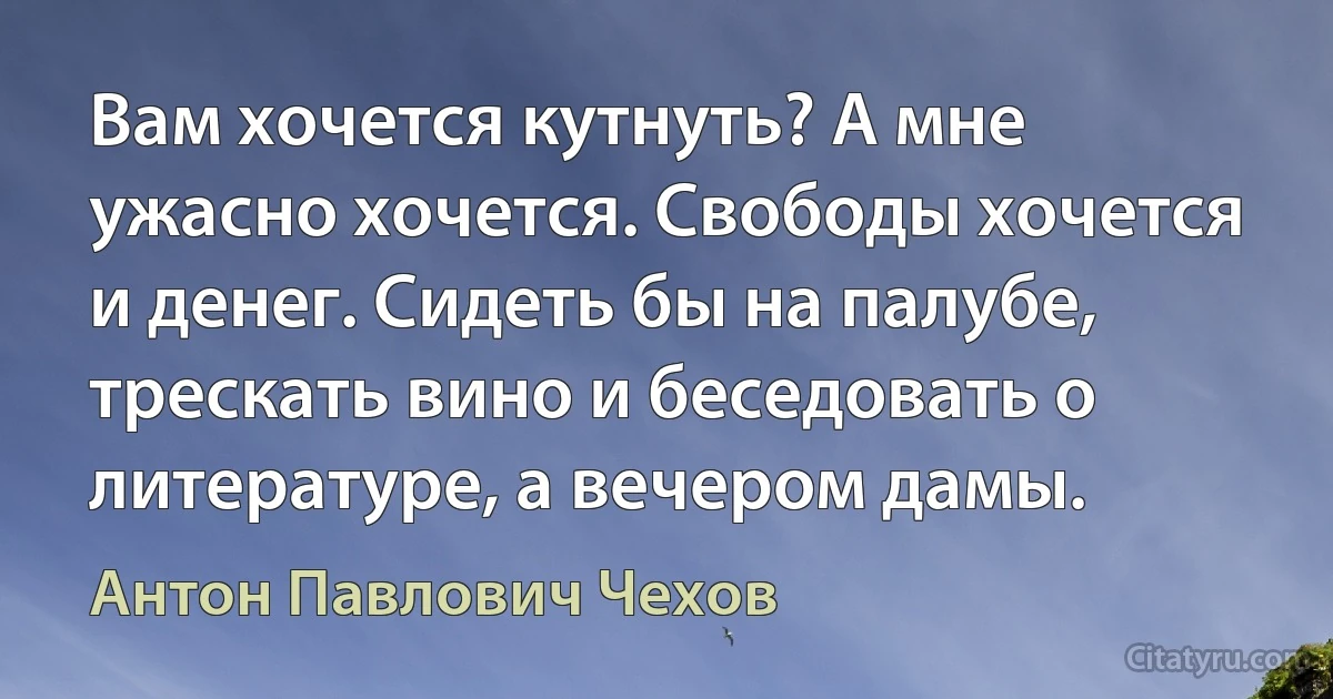 Вам хочется кутнуть? А мне ужасно хочется. Свободы хочется и денег. Сидеть бы на палубе, трескать вино и беседовать о литературе, а вечером дамы. (Антон Павлович Чехов)