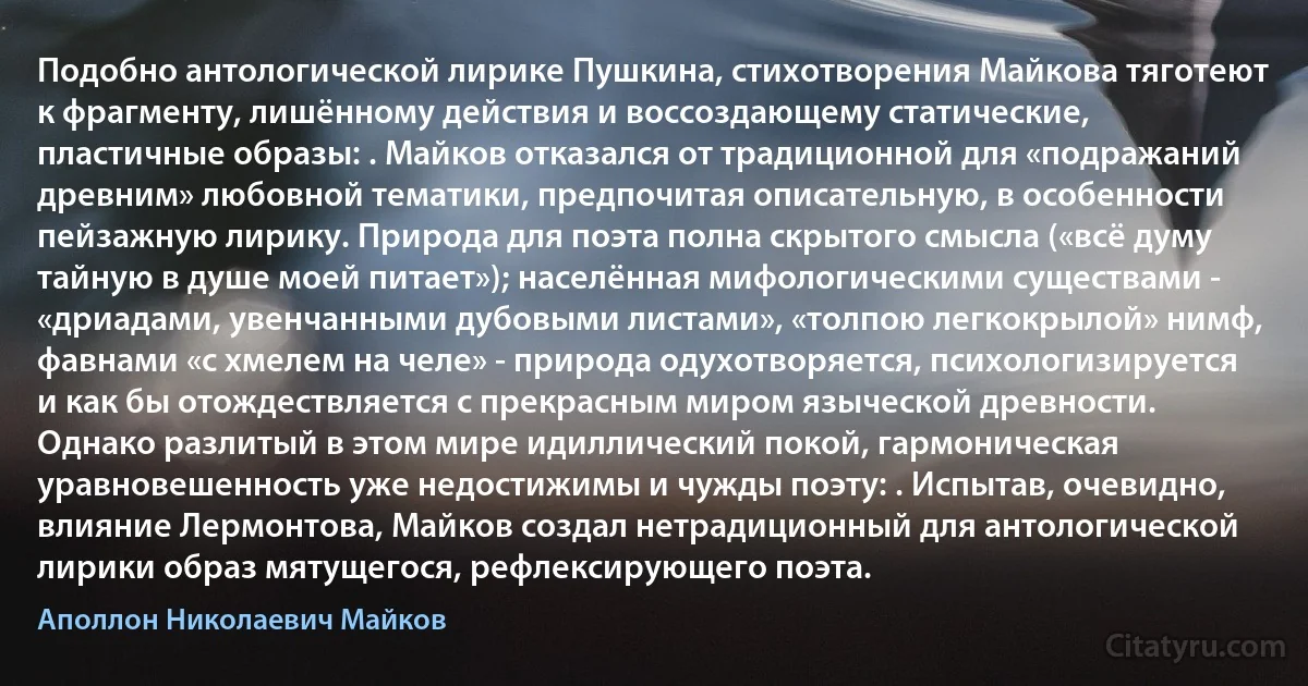 Подобно антологической лирике Пушкина, стихотворения Майкова тяготеют к фрагменту, лишённому действия и воссоздающему статические, пластичные образы: . Майков отказался от традиционной для «подражаний древним» любовной тематики, предпочитая описательную, в особенности пейзажную лирику. Природа для поэта полна скрытого смысла («всё думу тайную в душе моей питает»); населённая мифологическими существами - «дриадами, увенчанными дубовыми листами», «толпою легкокрылой» нимф, фавнами «с хмелем на челе» - природа одухотворяется, психологизируется и как бы отождествляется с прекрасным миром языческой древности. Однако разлитый в этом мире идиллический покой, гармоническая уравновешенность уже недостижимы и чужды поэту: . Испытав, очевидно, влияние Лермонтова, Майков создал нетрадиционный для антологической лирики образ мятущегося, рефлексирующего поэта. (Аполлон Николаевич Майков)