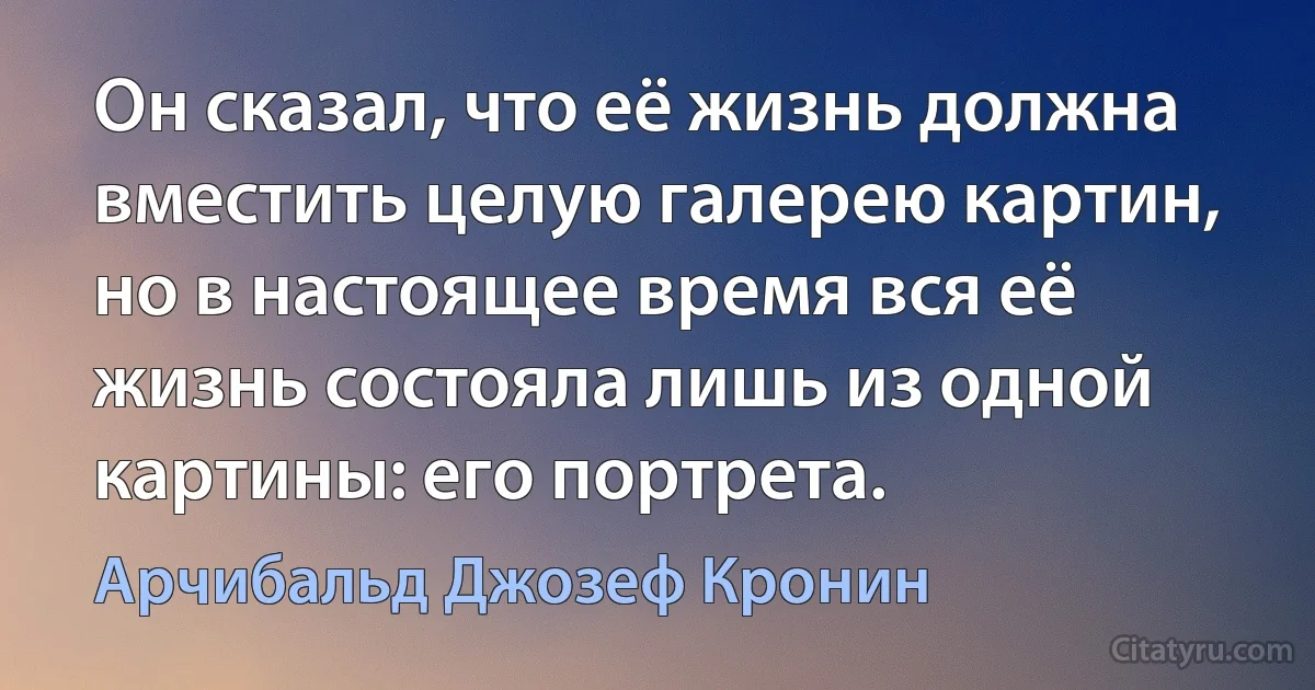 Он сказал, что её жизнь должна вместить целую галерею картин, но в настоящее время вся её жизнь состояла лишь из одной картины: его портрета. (Арчибальд Джозеф Кронин)