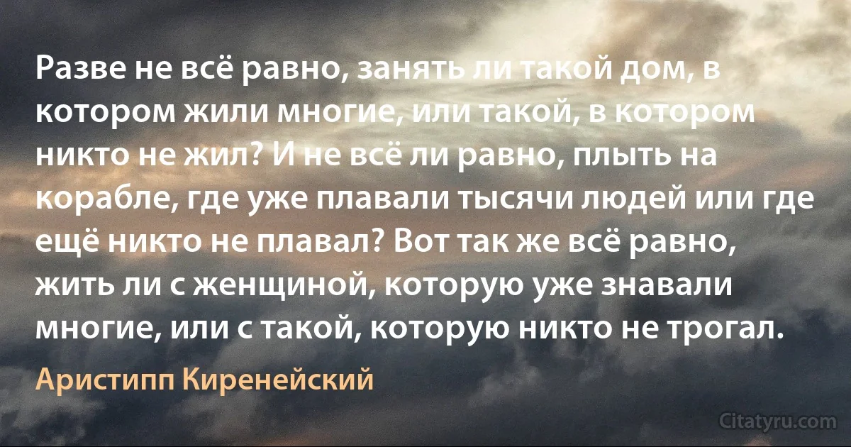 Разве не всё равно, занять ли такой дом, в котором жили многие, или такой, в котором никто не жил? И не всё ли равно, плыть на корабле, где уже плавали тысячи людей или где ещё никто не плавал? Вот так же всё равно, жить ли с женщиной, которую уже знавали многие, или с такой, которую никто не трогал. (Аристипп Киренейский)