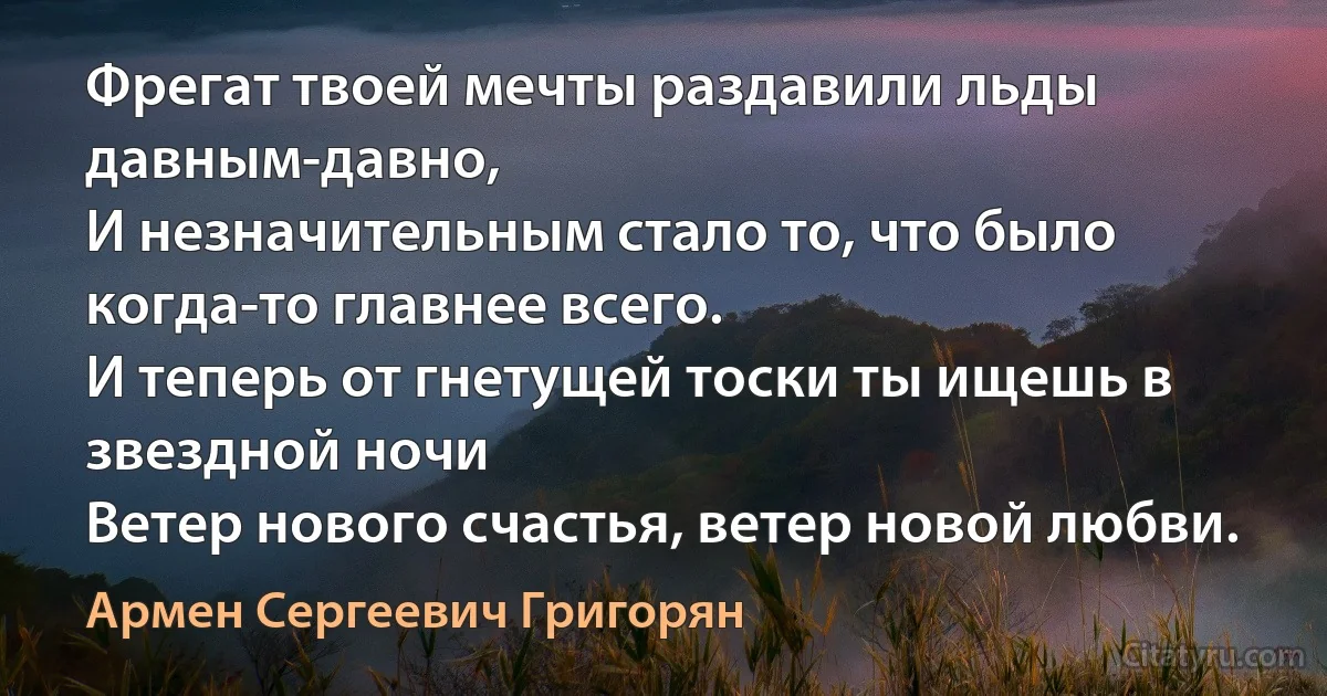 Фрегат твоей мечты раздавили льды давным-давно,
И незначительным стало то, что было когда-то главнее всего.
И теперь от гнетущей тоски ты ищешь в звездной ночи
Ветер нового счастья, ветер новой любви. (Армен Сергеевич Григорян)