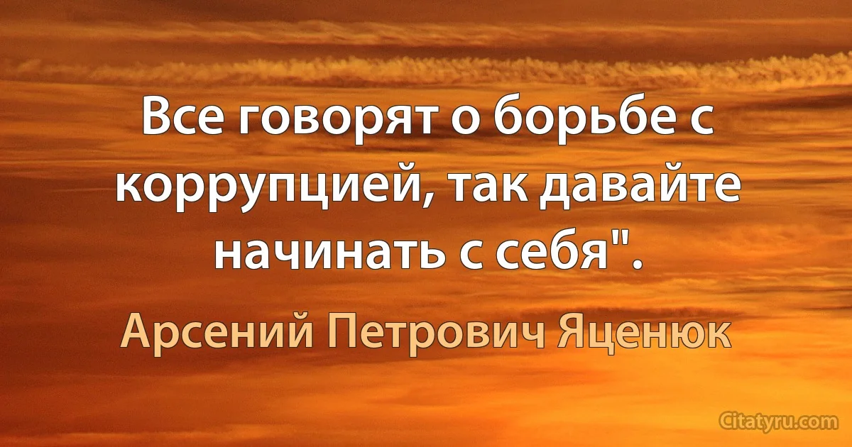 Все говорят о борьбе с коррупцией, так давайте начинать с себя". (Арсений Петрович Яценюк)