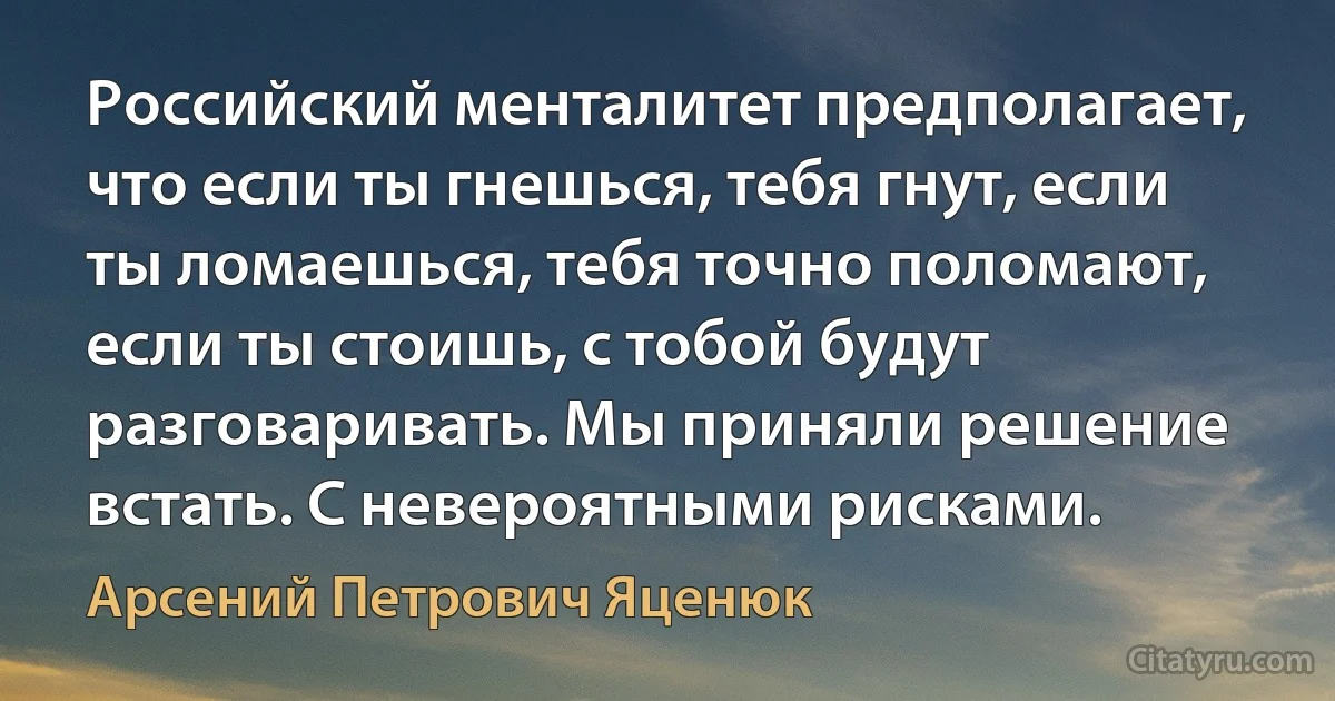 Российский менталитет предполагает, что если ты гнешься, тебя гнут, если ты ломаешься, тебя точно поломают, если ты стоишь, с тобой будут разговаривать. Мы приняли решение встать. С невероятными рисками. (Арсений Петрович Яценюк)