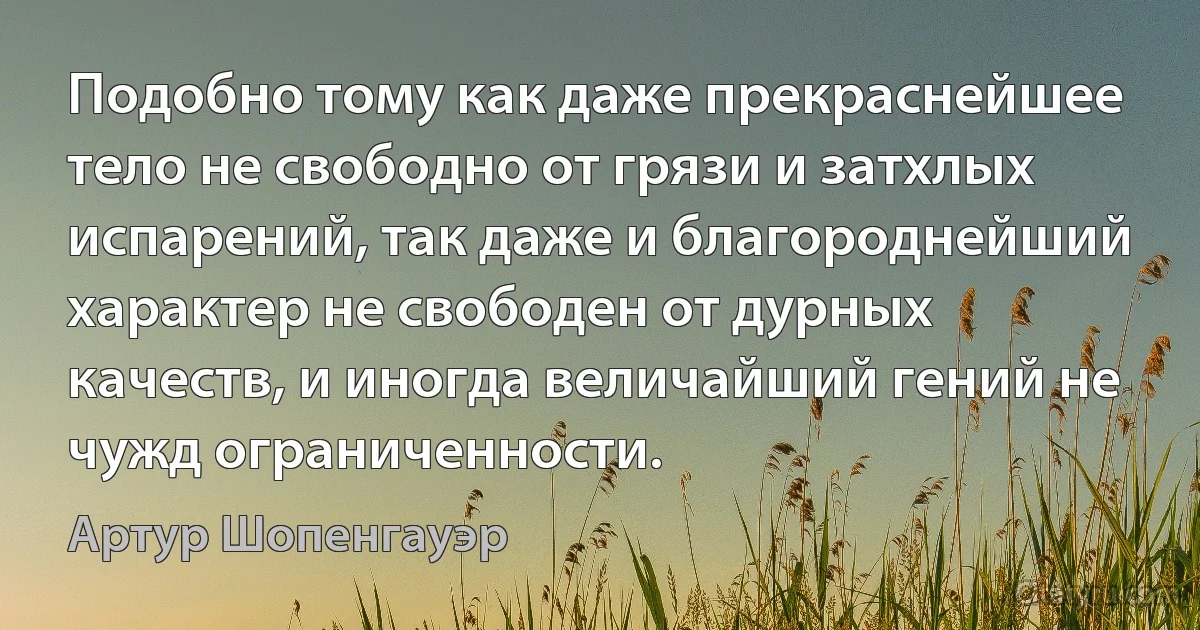 Подобно тому как даже прекраснейшее тело не свободно от грязи и затхлых испарений, так даже и благороднейший характер не свободен от дурных качеств, и иногда величайший гений не чужд ограниченности. (Артур Шопенгауэр)