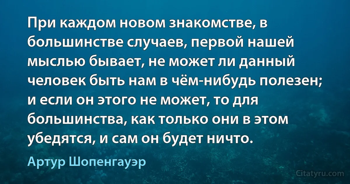 При каждом новом знакомстве, в большинстве случаев, первой нашей мыслью бывает, не может ли данный человек быть нам в чём-нибудь полезен; и если он этого не может, то для большинства, как только они в этом убедятся, и сам он будет ничто. (Артур Шопенгауэр)