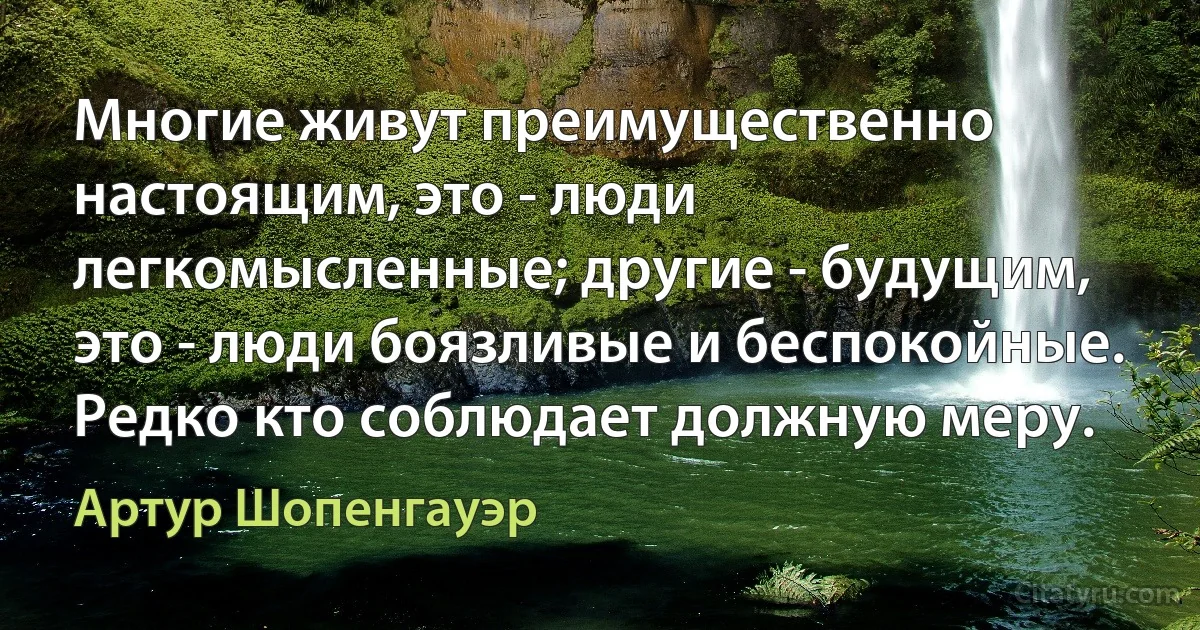 Многие живут преимущественно настоящим, это - люди легкомысленные; другие - будущим, это - люди боязливые и беспокойные. Редко кто соблюдает должную меру. (Артур Шопенгауэр)