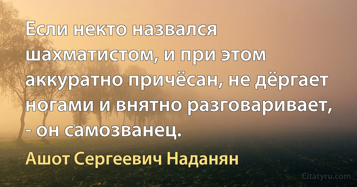 Если некто назвался шахматистом, и при этом аккуратно причёсан, не дёргает ногами и внятно разговаривает, - он самозванец. (Ашот Сергеевич Наданян)