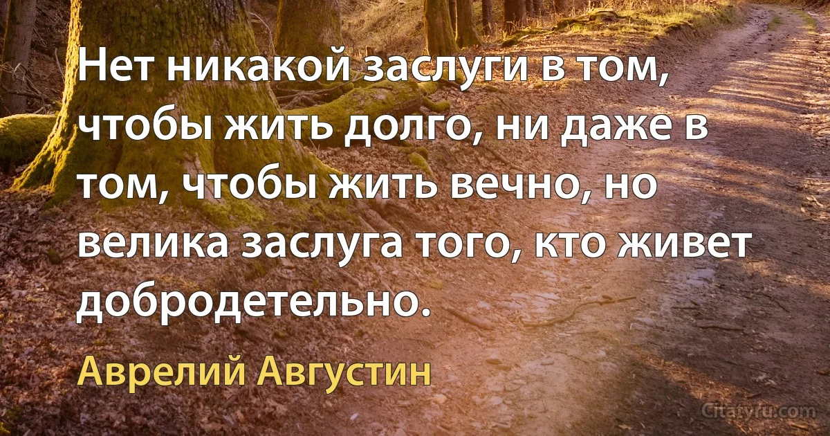 Нет никакой заслуги в том, чтобы жить долго, ни даже в том, чтобы жить вечно, но велика заслуга того, кто живет добродетельно. (Аврелий Августин)