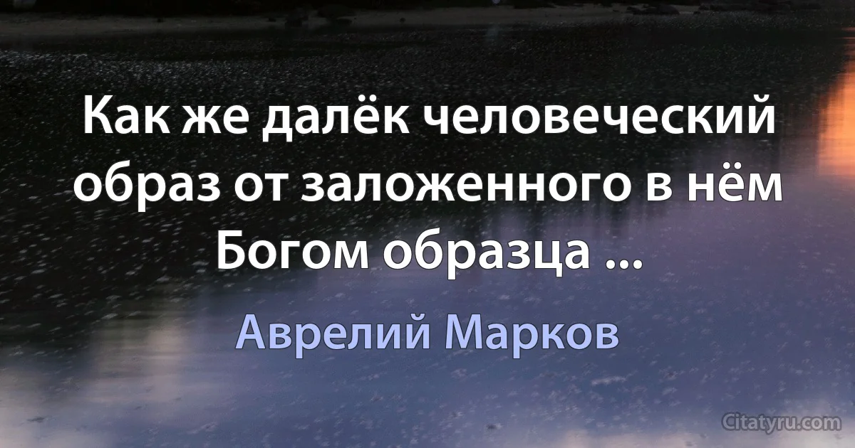 Как же далёк человеческий образ от заложенного в нём Богом образца ... (Аврелий Марков)