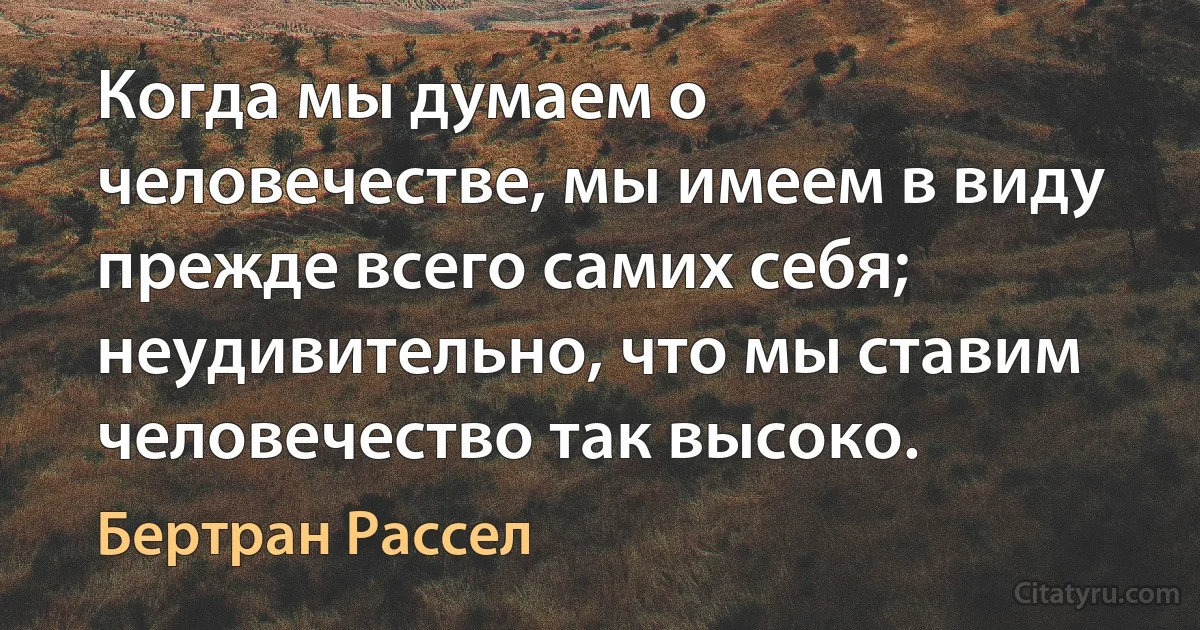 Когда мы думаем о человечестве, мы имеем в виду прежде всего самих себя; неудивительно, что мы ставим человечество так высоко. (Бертран Рассел)