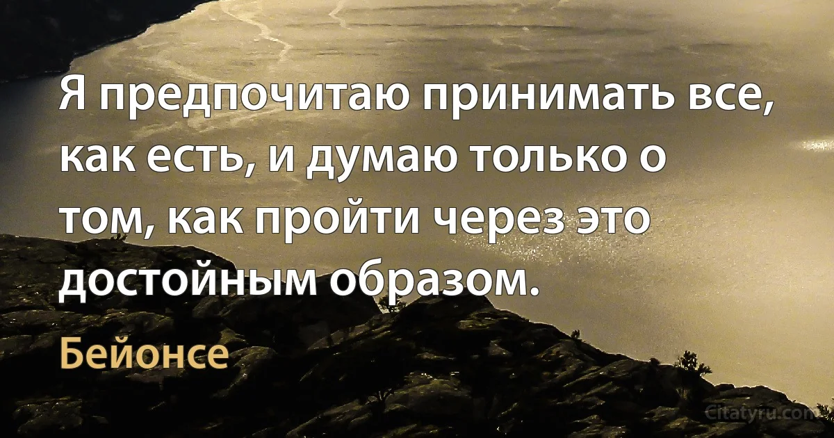 Я предпочитаю принимать все, как есть, и думаю только о том, как пройти через это достойным образом. (Бейонсе)