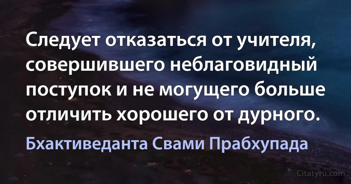 Следует отказаться от учителя, совершившего неблаговидный поступок и не могущего больше отличить хорошего от дурного. (Бхактиведанта Свами Прабхупада)