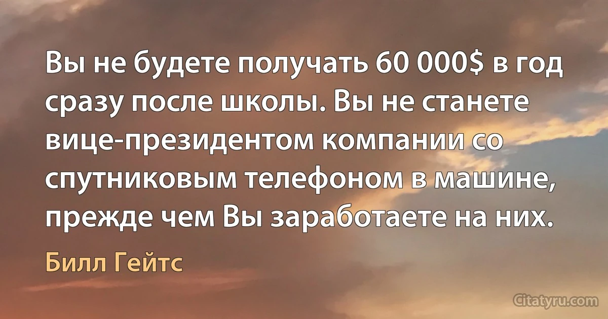 Вы не будете получать 60 000$ в год сразу после школы. Вы не станете вице-президентом компании со спутниковым телефоном в машине, прежде чем Вы заработаете на них. (Билл Гейтс)