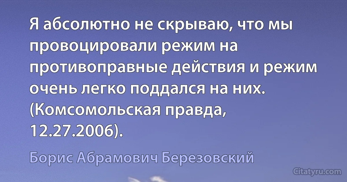 Я абсолютно не скрываю, что мы провоцировали режим на противоправные действия и режим очень легко поддался на них. (Комсомольская правда, 12.27.2006). (Борис Абрамович Березовский)