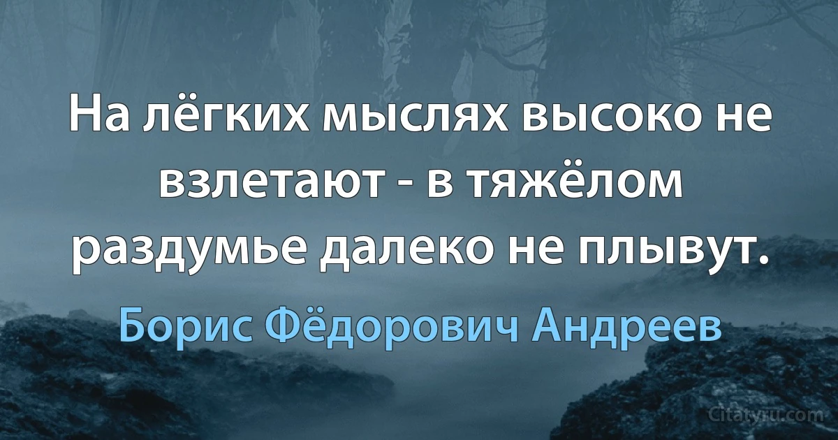 На лёгких мыслях высоко не взлетают - в тяжёлом раздумье далеко не плывут. (Борис Фёдорович Андреев)