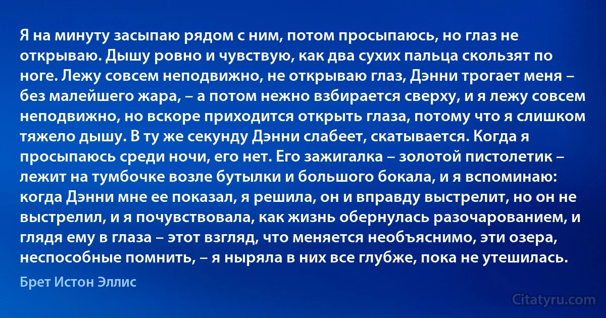 Я на минуту засыпаю рядом с ним, потом просыпаюсь, но глаз не открываю. Дышу ровно и чувствую, как два сухих пальца скользят по ноге. Лежу совсем неподвижно, не открываю глаз, Дэнни трогает меня – без малейшего жара, – а потом нежно взбирается сверху, и я лежу совсем неподвижно, но вскоре приходится открыть глаза, потому что я слишком тяжело дышу. В ту же секунду Дэнни слабеет, скатывается. Когда я просыпаюсь среди ночи, его нет. Его зажигалка – золотой пистолетик – лежит на тумбочке возле бутылки и большого бокала, и я вспоминаю: когда Дэнни мне ее показал, я решила, он и вправду выстрелит, но он не выстрелил, и я почувствовала, как жизнь обернулась разочарованием, и глядя ему в глаза – этот взгляд, что меняется необъяснимо, эти озера, неспособные помнить, – я ныряла в них все глубже, пока не утешилась. (Брет Истон Эллис)