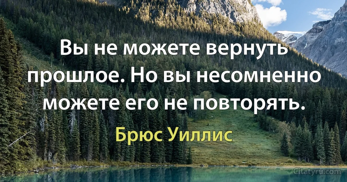 Вы не можете вернуть прошлое. Но вы несомненно можете его не повторять. (Брюс Уиллис)