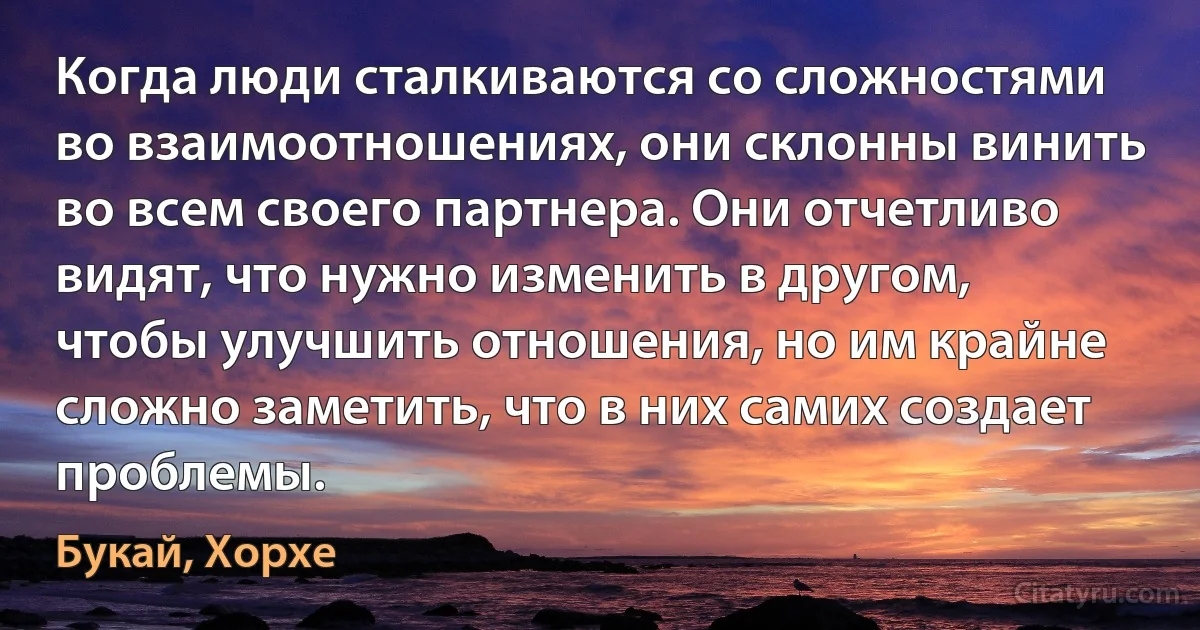 Когда люди сталкиваются со сложностями во взаимоотношениях, они склонны винить во всем своего партнера. Они отчетливо видят, что нужно изменить в другом, чтобы улучшить отношения, но им крайне сложно заметить, что в них самих создает проблемы. (Букай, Хорхе)