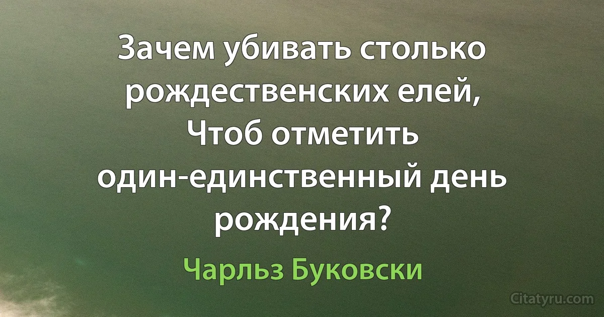 Зачем убивать столько рождественских елей,
Чтоб отметить один-единственный день рождения? (Чарльз Буковски)