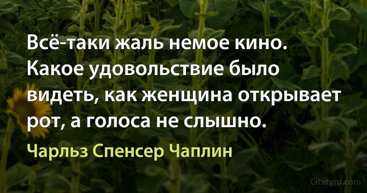 Всё-таки жаль немое кино. Какое удовольствие было видеть, как женщина открывает рот, а голоса не слышно. (Чарльз Спенсер Чаплин)