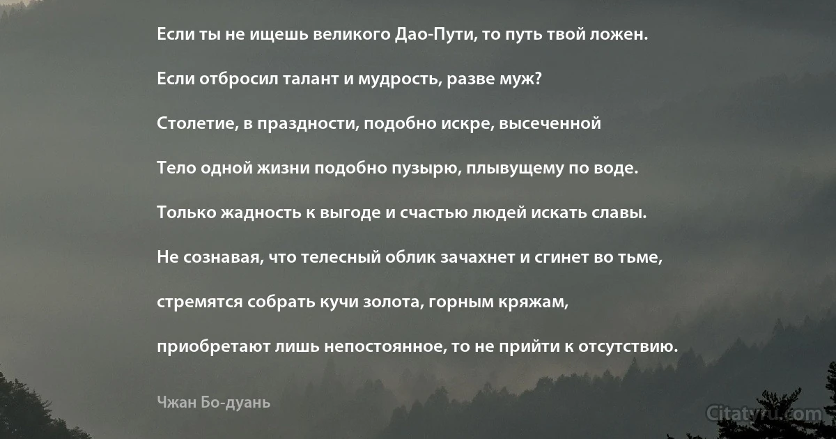 Если ты не ищешь великого Дао-Пути, то путь твой ложен.

Если отбросил талант и мудрость, разве муж?

Столетие, в праздности, подобно искре, высеченной

Тело одной жизни подобно пузырю, плывущему по воде.

Только жадность к выгоде и счастью людей искать славы.

Не сознавая, что телесный облик зачахнет и сгинет во тьме,

стремятся собрать кучи золота, горным кряжам,

приобретают лишь непостоянное, то не прийти к отсутствию. (Чжан Бо-дуань)