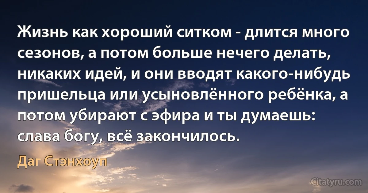 Жизнь как хороший ситком - длится много сезонов, а потом больше нечего делать, никаких идей, и они вводят какого-нибудь пришельца или усыновлённого ребёнка, а потом убирают с эфира и ты думаешь: слава богу, всё закончилось. (Даг Стэнхоуп)