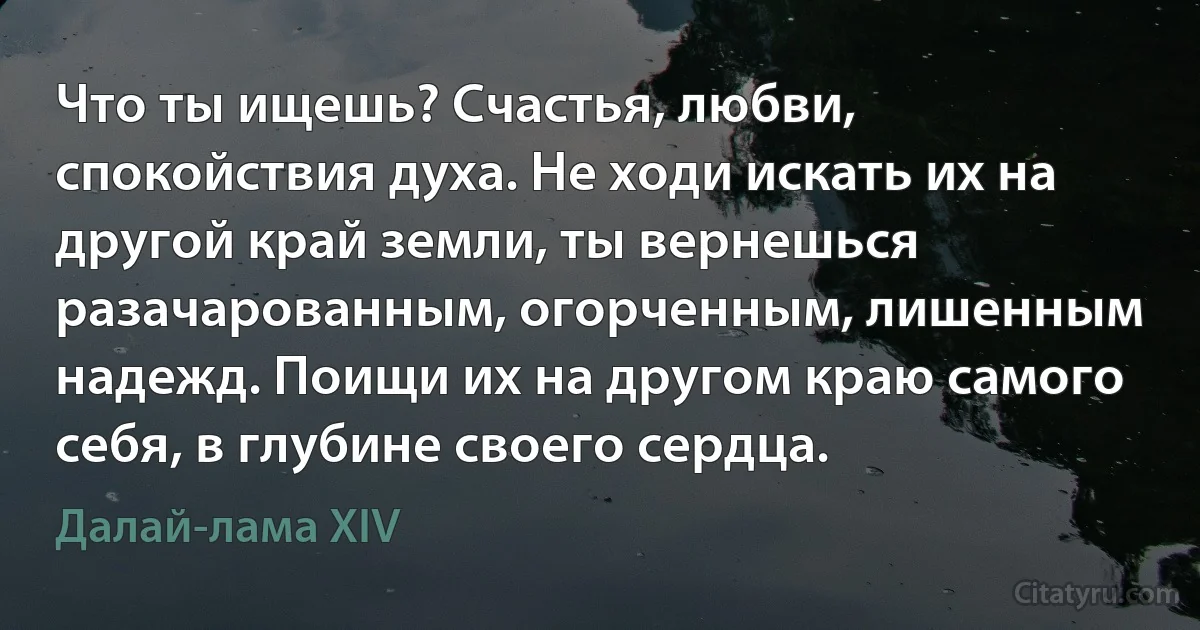 Что ты ищешь? Счастья, любви, спокойствия духа. Не ходи искать их на другой край земли, ты вернешься разачарованным, огорченным, лишенным надежд. Поищи их на другом краю самого себя, в глубине своего сердца. (Далай-лама XIV)