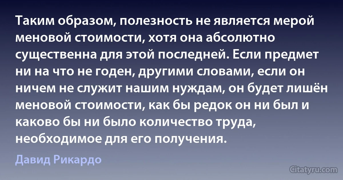 Таким образом, полезность не является мерой меновой стоимости, хотя она абсолютно существенна для этой последней. Если предмет ни на что не годен, другими словами, если он ничем не служит нашим нуждам, он будет лишён меновой стоимости, как бы редок он ни был и каково бы ни было количество труда, необходимое для его получения. (Давид Рикардо)