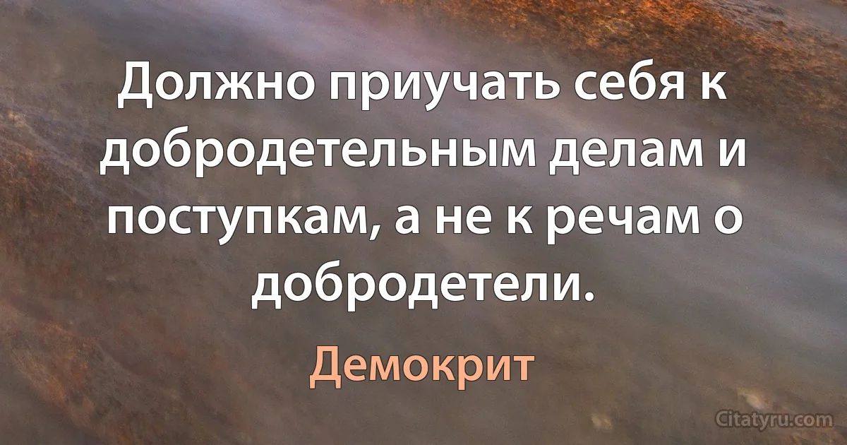 Должно приучать себя к добродетельным делам и поступкам, а не к речам о добродетели. (Демокрит)