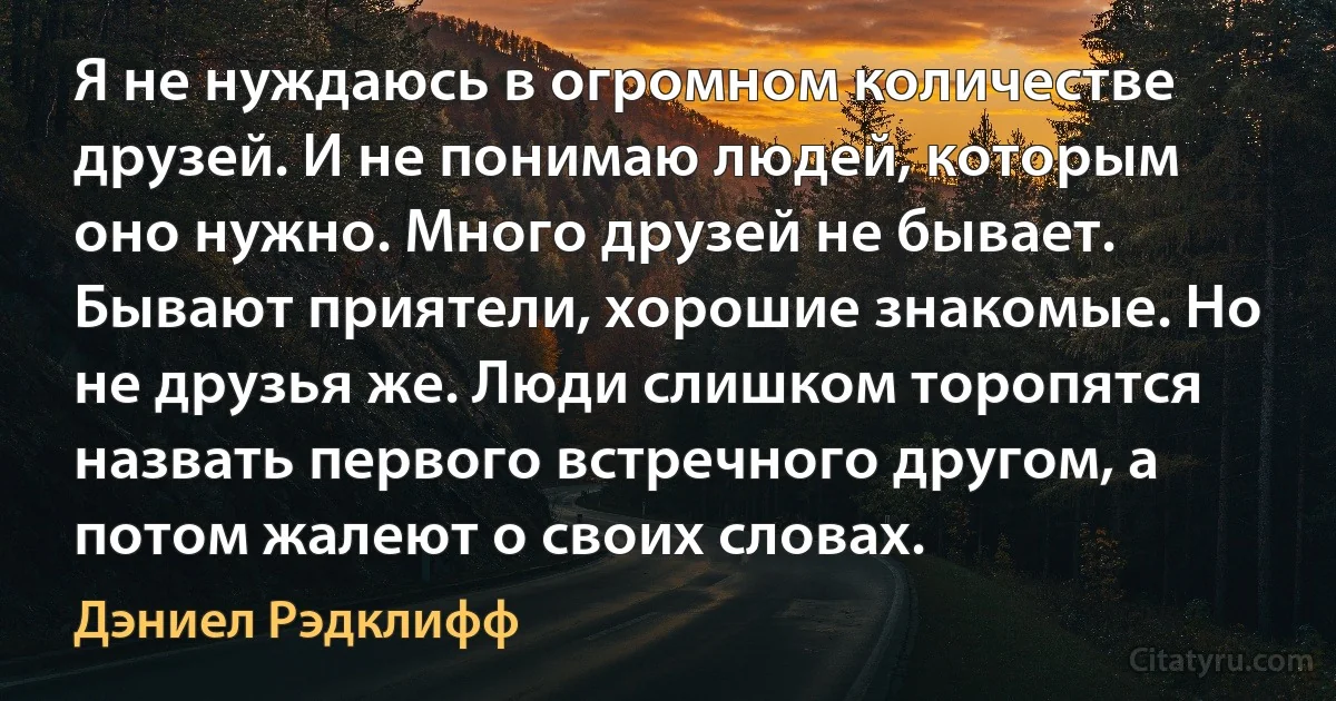 Я не нуждаюсь в огромном количестве друзей. И не понимаю людей, которым оно нужно. Много друзей не бывает. Бывают приятели, хорошие знакомые. Но не друзья же. Люди слишком торопятся назвать первого встречного другом, а потом жалеют о своих словах. (Дэниел Рэдклифф)