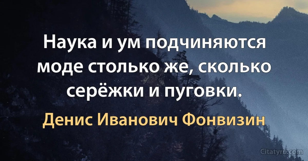 Наука и ум подчиняются моде столько же, сколько серёжки и пуговки. (Денис Иванович Фонвизин)