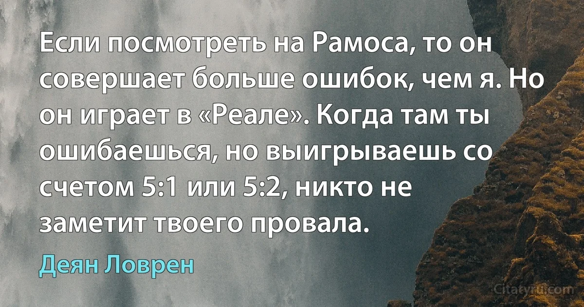 Если посмотреть на Рамоса, то он совершает больше ошибок, чем я. Но он играет в «Реале». Когда там ты ошибаешься, но выигрываешь со счетом 5:1 или 5:2, никто не заметит твоего провала. (Деян Ловрен)