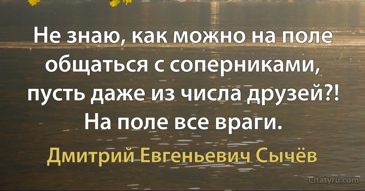 Не знаю, как можно на поле общаться с соперниками, пусть даже из числа друзей?! На поле все враги. (Дмитрий Евгеньевич Сычёв)