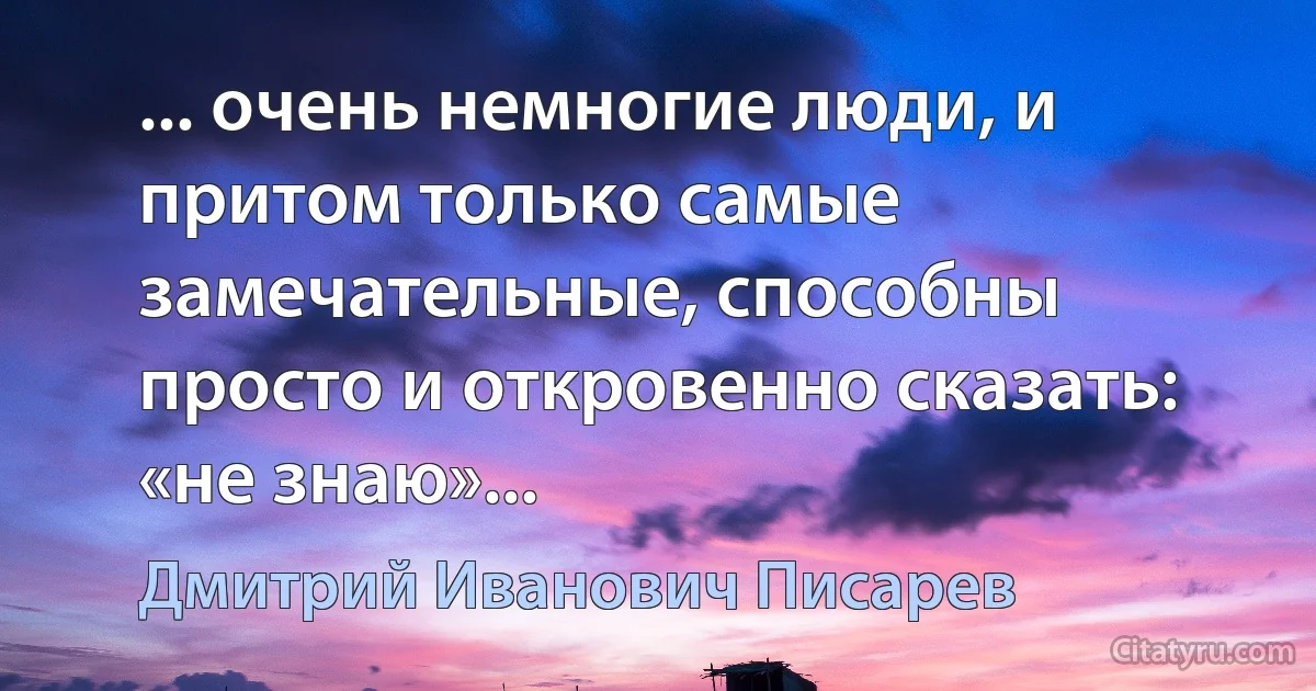 ... очень немногие люди, и притом только самые замечательные, способны просто и откровенно сказать: «не знаю»... (Дмитрий Иванович Писарев)