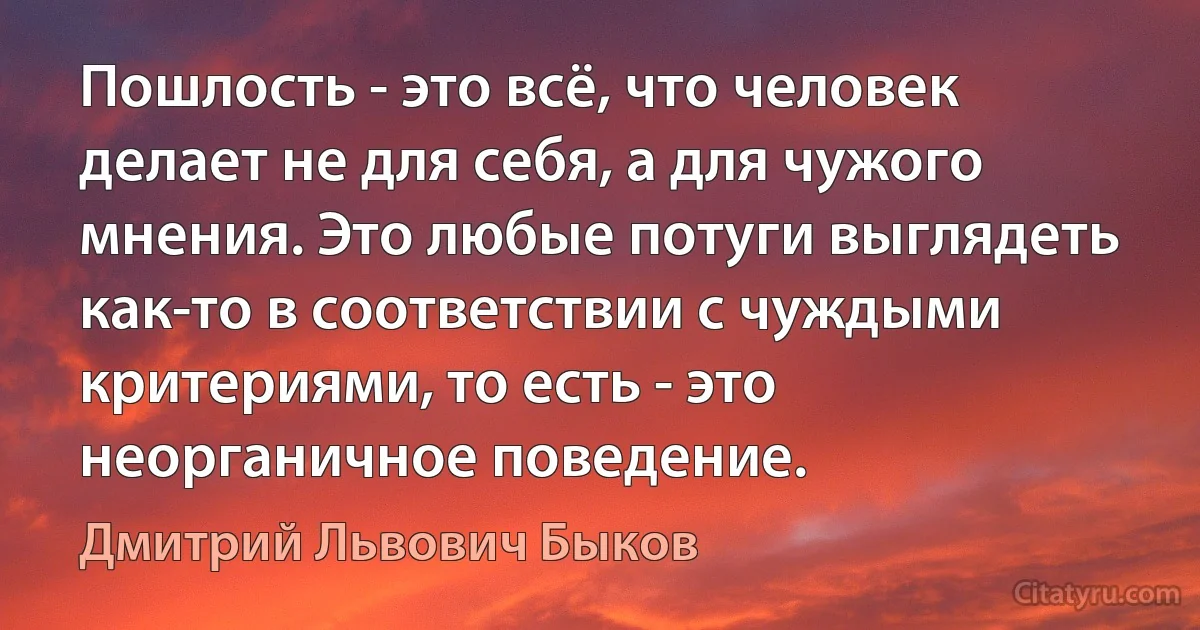 Пошлость - это всё, что человек делает не для себя, а для чужого мнения. Это любые потуги выглядеть как-то в соответствии с чуждыми критериями, то есть - это неорганичное поведение. (Дмитрий Львович Быков)