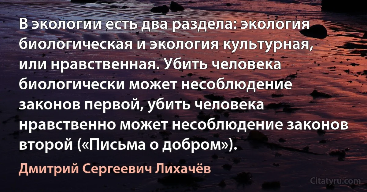 В экологии есть два раздела: экология биологическая и экология культурная, или нравственная. Убить человека биологически может несоблюдение законов первой, убить человека нравственно может несоблюдение законов второй («Письма о добром»). (Дмитрий Сергеевич Лихачёв)